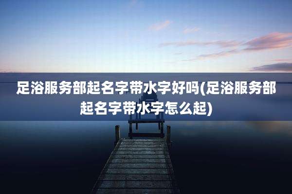 足浴服务部起名字带水字好吗(足浴服务部起名字带水字怎么起)