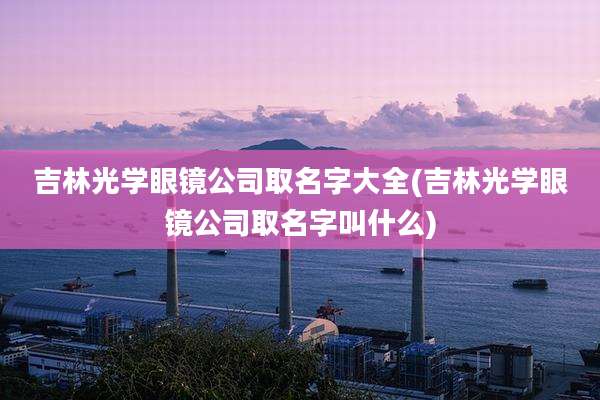 吉林光学眼镜公司取名字大全(吉林光学眼镜公司取名字叫什么)