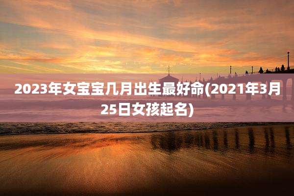2023年女宝宝几月出生最好命(2021年3月25日女孩起名)