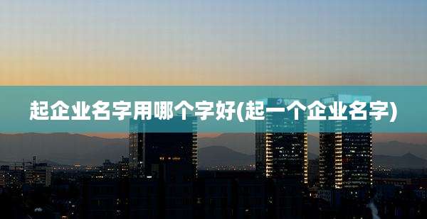 起企业名字用哪个字好(起一个企业名字)