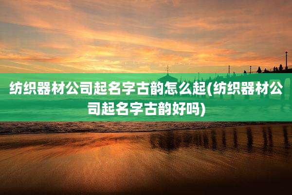 纺织器材公司起名字古韵怎么起(纺织器材公司起名字古韵好吗)