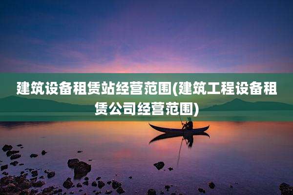 建筑设备租赁站经营范围(建筑工程设备租赁公司经营范围)