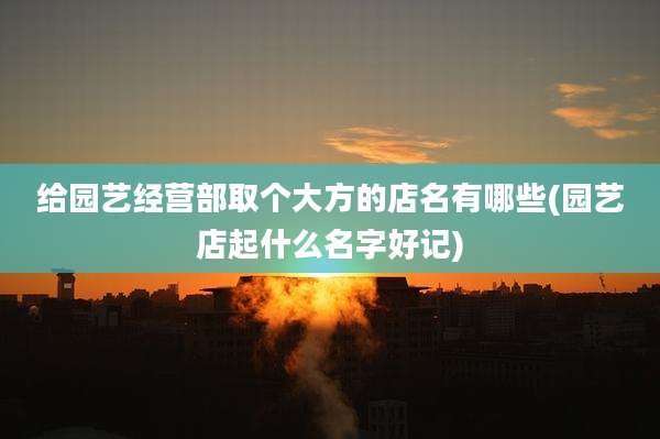 给园艺经营部取个大方的店名有哪些(园艺店起什么名字好记)