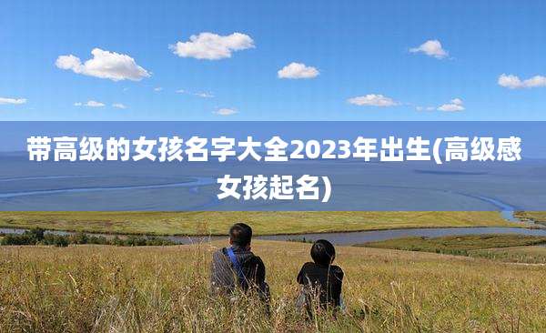 带高级的女孩名字大全2023年出生(高级感女孩起名)