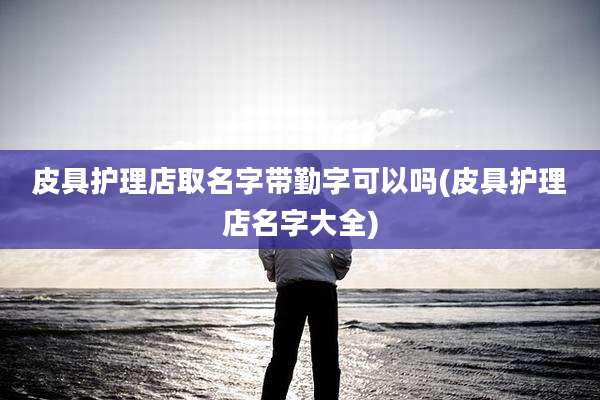 皮具护理店取名字带勤字可以吗(皮具护理店名字大全)