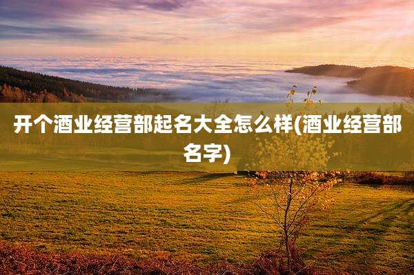 开个酒业经营部起名大全怎么样(酒业经营部名字)