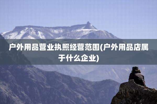 户外用品营业执照经营范围(户外用品店属于什么企业)