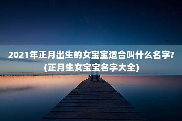 2021年正月出生的女宝宝适合叫什么名字?(正月生女宝宝名字大全)