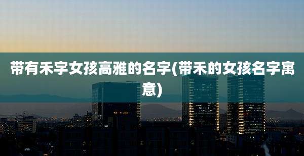 带有禾字女孩高雅的名字(带禾的女孩名字寓意)