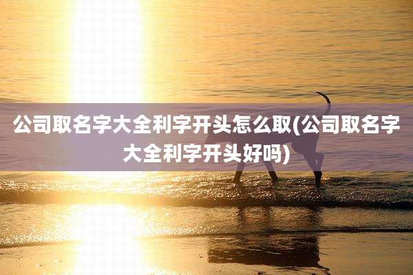 公司取名字大全利字开头怎么取(公司取名字大全利字开头好吗)