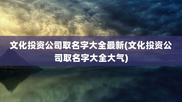 文化投资公司取名字大全最新(文化投资公司取名字大全大气)