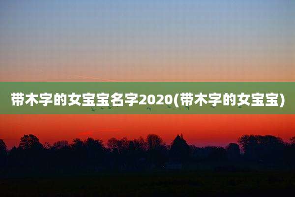 带木字的女宝宝名字2020(带木字的女宝宝)