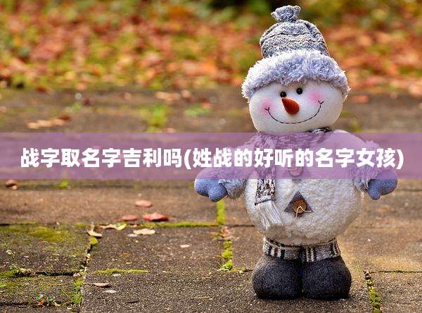 战字取名字吉利吗(姓战的好听的名字女孩)