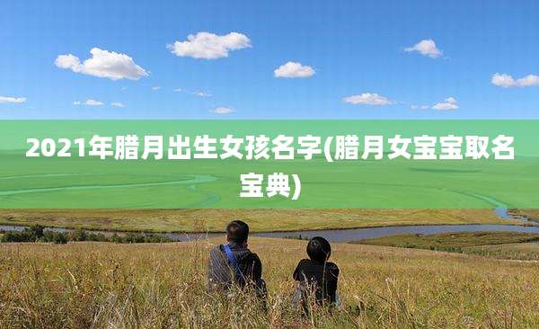 2021年腊月出生女孩名字(腊月女宝宝取名宝典)