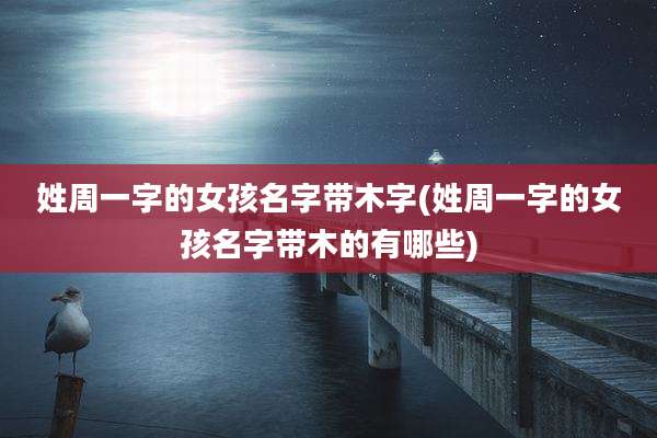 姓周一字的女孩名字带木字(姓周一字的女孩名字带木的有哪些)