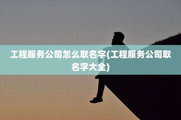 工程服务公司怎么取名字(工程服务公司取名字大全)