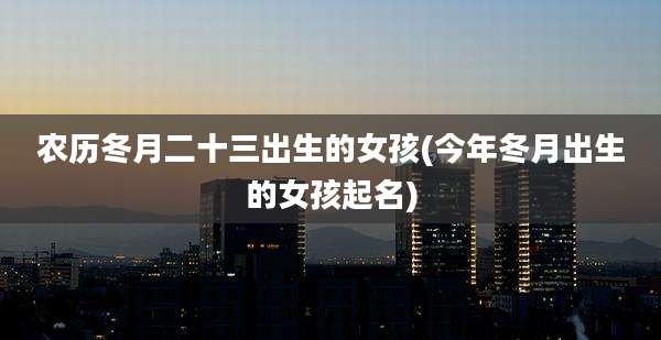 农历冬月二十三出生的女孩(今年冬月出生的女孩起名)