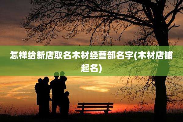 怎样给新店取名木材经营部名字(木材店铺起名)