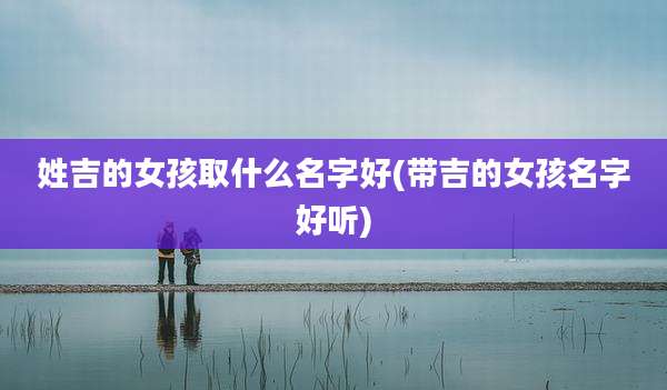姓吉的女孩取什么名字好(带吉的女孩名字好听)