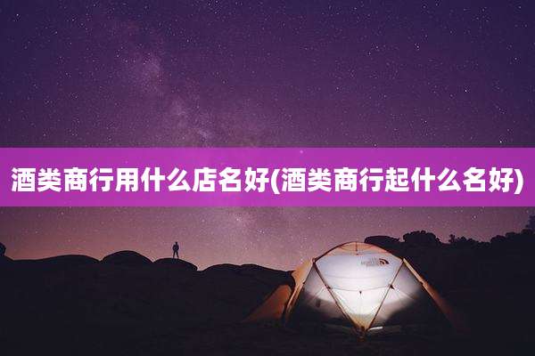 酒类商行用什么店名好(酒类商行起什么名好)