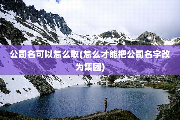 公司名可以怎么取(怎么才能把公司名字改为集团)