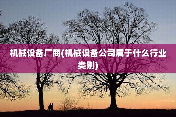 机械设备厂商(机械设备公司属于什么行业类别)