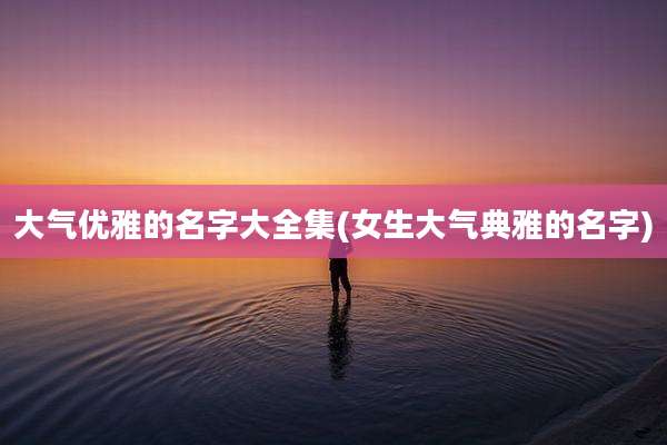 大气优雅的名字大全集(女生大气典雅的名字)