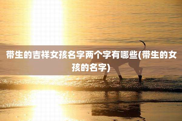 带生的吉祥女孩名字两个字有哪些(带生的女孩的名字)
