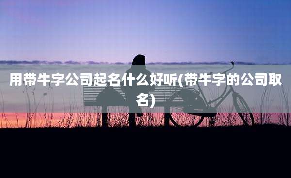 用带牛字公司起名什么好听(带牛字的公司取名)