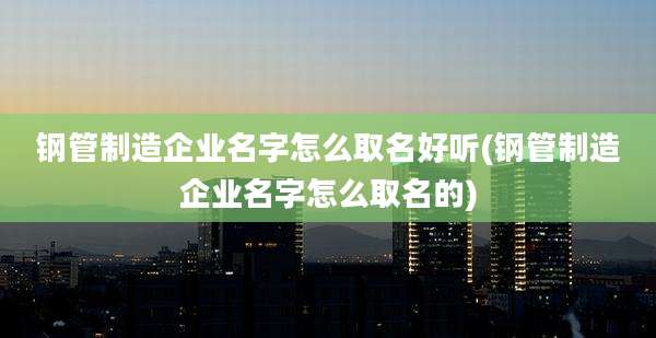 钢管制造企业名字怎么取名好听(钢管制造企业名字怎么取名的)