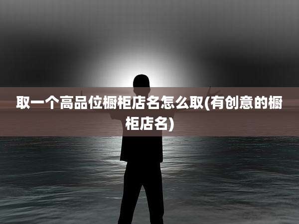 取一个高品位橱柜店名怎么取(有创意的橱柜店名)
