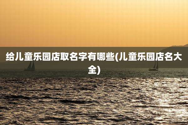 给儿童乐园店取名字有哪些(儿童乐园店名大全)