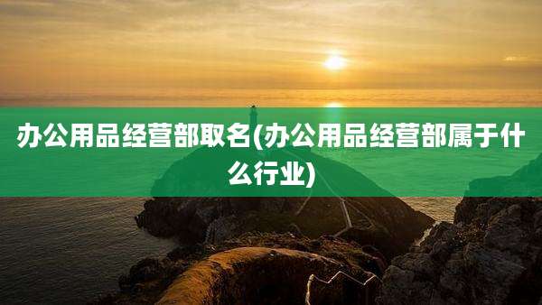 办公用品经营部取名(办公用品经营部属于什么行业)