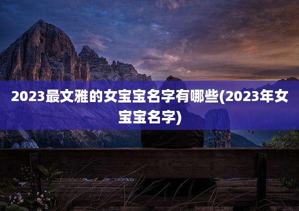 2023最文雅的女宝宝名字有哪些(2023年女宝宝名字)