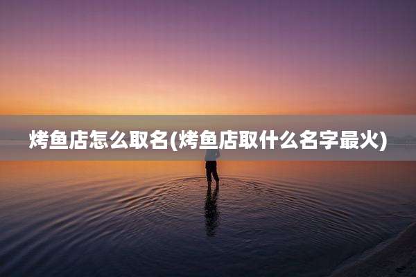 烤鱼店怎么取名(烤鱼店取什么名字最火)