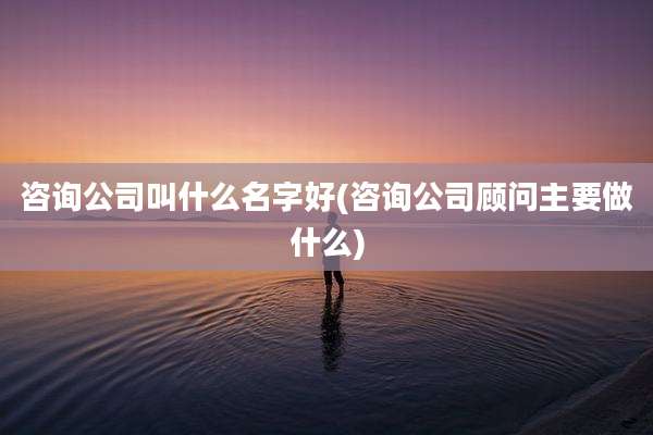 咨询公司叫什么名字好(咨询公司顾问主要做什么)