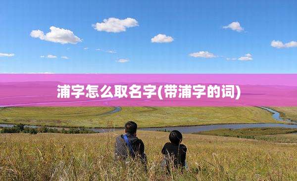 浦字怎么取名字(带浦字的词)