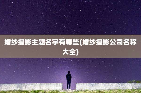 婚纱摄影主题名字有哪些(婚纱摄影公司名称大全)