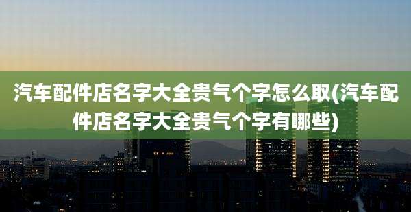 汽车配件店名字大全贵气个字怎么取(汽车配件店名字大全贵气个字有哪些)