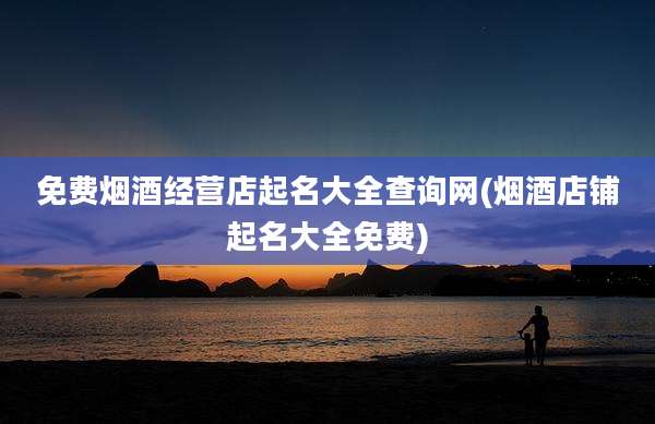 免费烟酒经营店起名大全查询网(烟酒店铺起名大全免费)