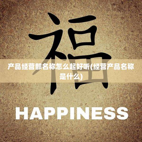 产品经营部名称怎么起好听(经营产品名称是什么)