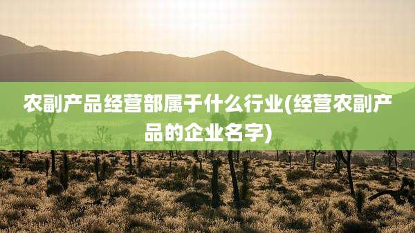 农副产品经营部属于什么行业(经营农副产品的企业名字)
