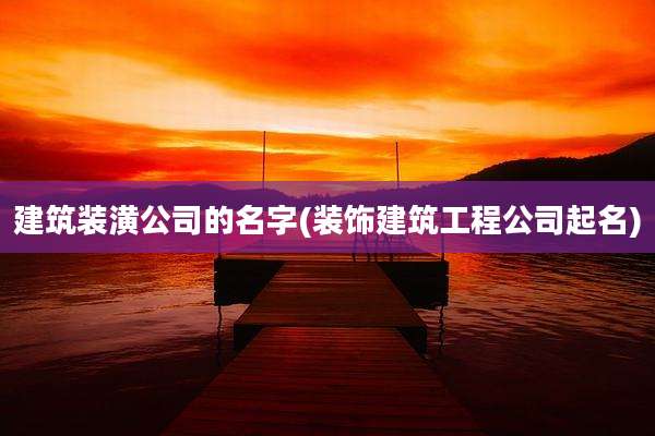 建筑装潢公司的名字(装饰建筑工程公司起名)