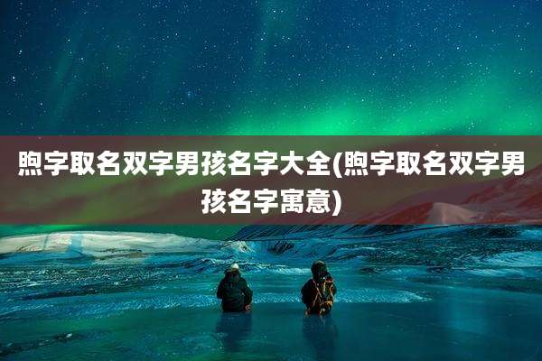 煦字取名双字男孩名字大全(煦字取名双字男孩名字寓意)