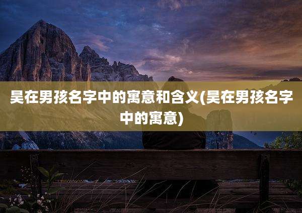 昊在男孩名字中的寓意和含义(昊在男孩名字中的寓意)