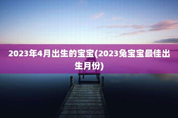 2023年4月出生的宝宝(2023兔宝宝最佳出生月份)