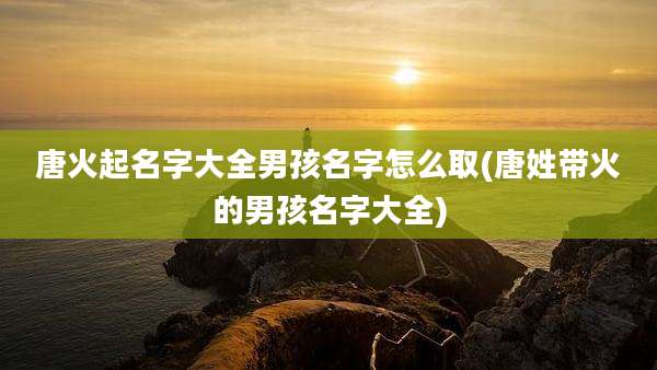 唐火起名字大全男孩名字怎么取(唐姓带火的男孩名字大全)