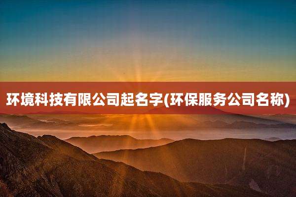 环境科技有限公司起名字(环保服务公司名称)