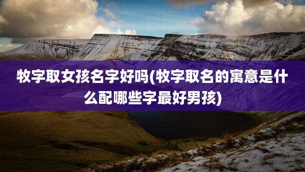 牧字取女孩名字好吗(牧字取名的寓意是什么配哪些字最好男孩)