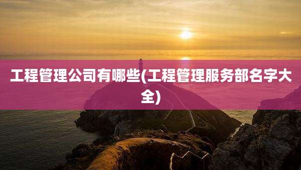 工程管理公司有哪些(工程管理服务部名字大全)